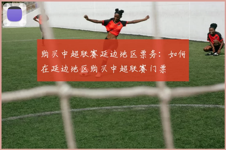 购买中超联赛延边地区票务：如何在延边地区购买中超联赛门票