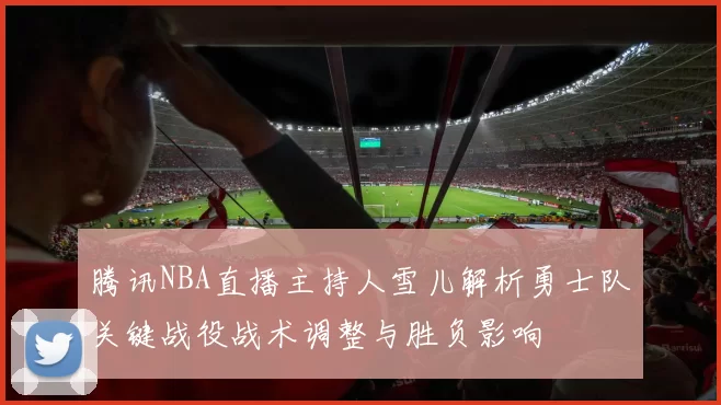 腾讯NBA直播主持人雪儿解析勇士队关键战役战术调整与胜负影响