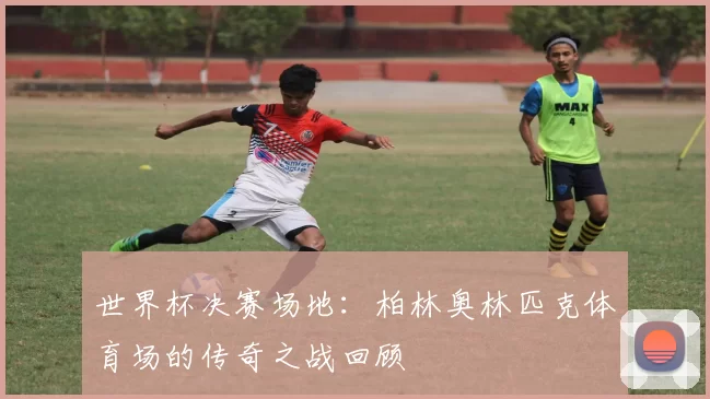 世界杯决赛场地：柏林奥林匹克体育场的传奇之战回顾