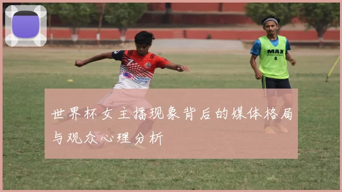 世界杯女主播现象背后的媒体格局与观众心理分析