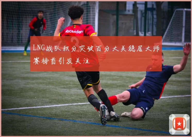 LNG战队积分突破百分大关稳居大师赛榜首引发关注