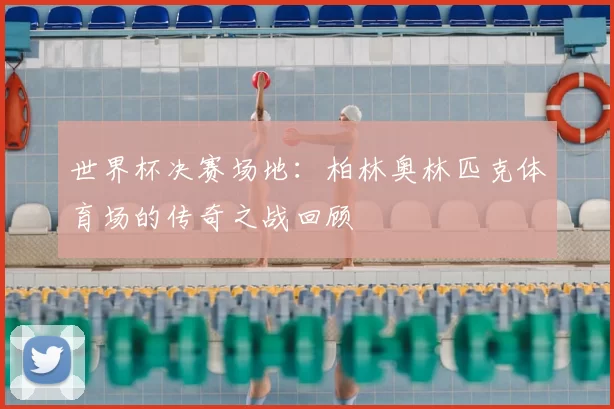 世界杯决赛场地:柏林奥林匹克体育场的传奇之战回顾