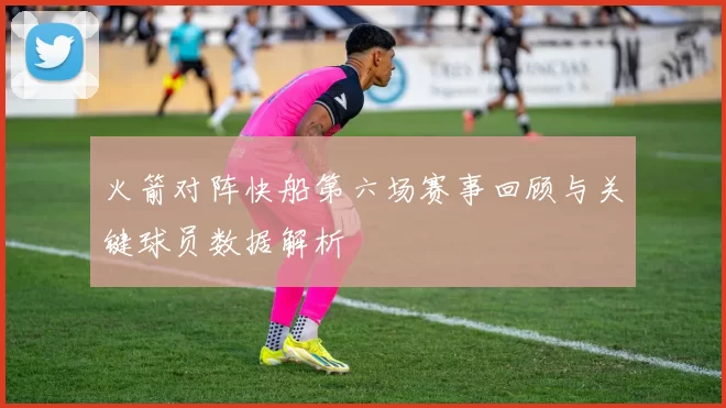 火箭对阵快船第六场赛事回顾与关键球员数据解析