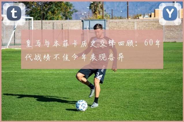 皇马与本菲卡历史交锋回顾:60年代战绩不佳今年表现各异