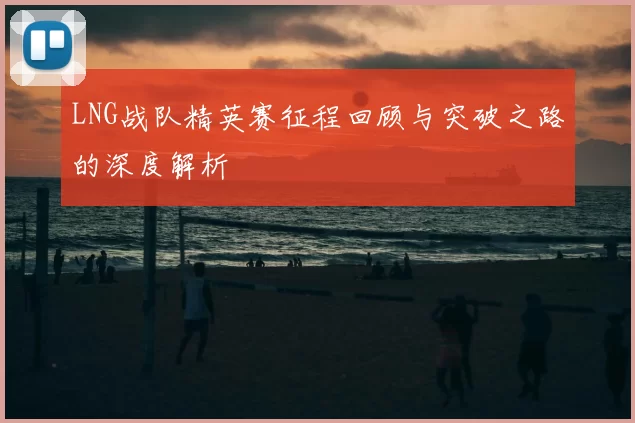 LNG战队精英赛征程回顾与突破之路的深度解析