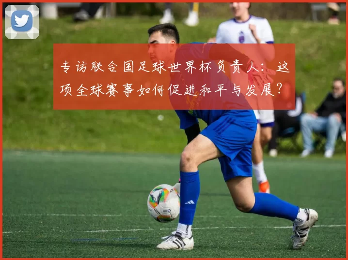 专访联合国足球世界杯负责人：这项全球赛事如何促进和平与发展？