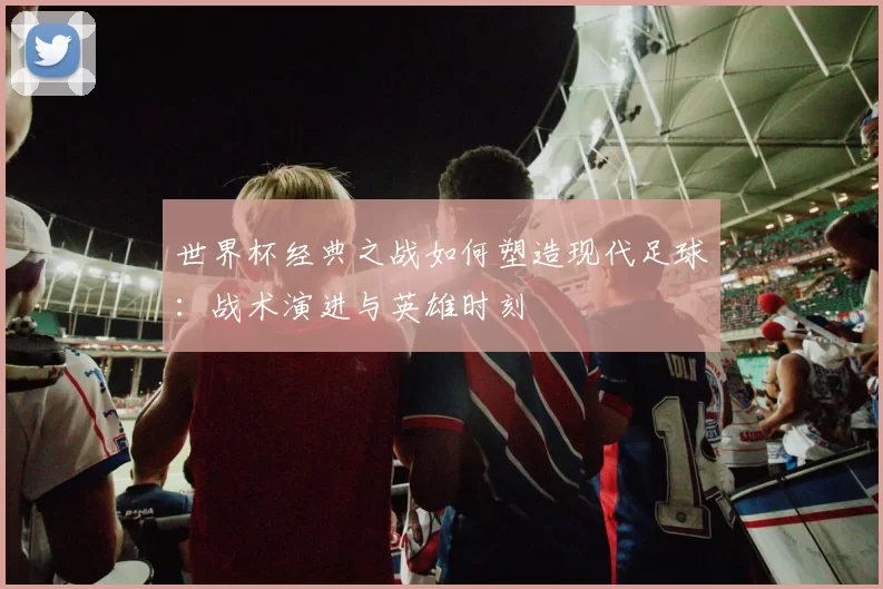 世界杯经典之战如何塑造现代足球：战术演进与英雄时刻