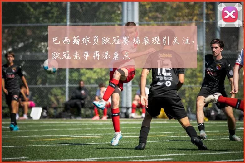 巴西籍球员欧冠赛场表现引关注，欧冠竞争再添看点