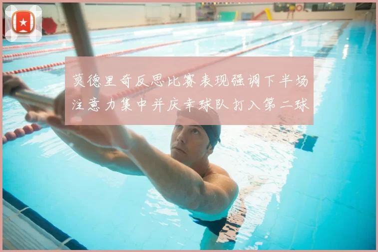 莫德里奇反思比赛表现强调下半场注意力集中并庆幸球队打入第二球