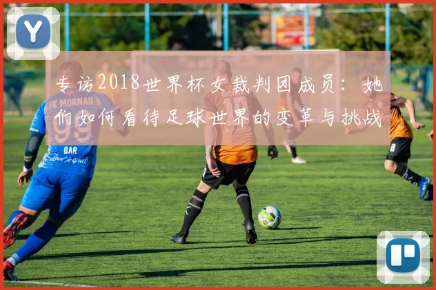 专访2018世界杯女裁判团成员:她们如何看待足球世界的变革与挑战?