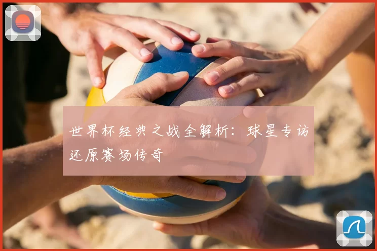 世界杯经典之战全解析:球星专访还原赛场传奇