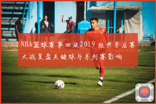 NBA篮球赛事回放2019 经典季后赛大战复盘关键球与系列赛影响