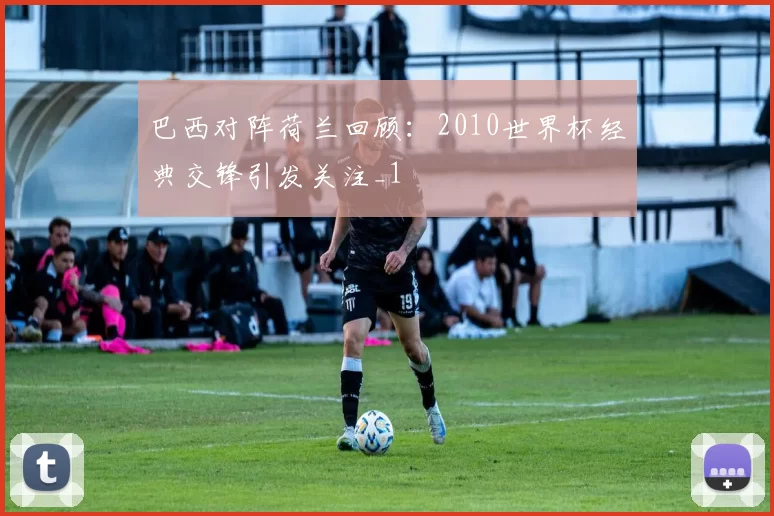 巴西对阵荷兰回顾:2010世界杯经典交锋引发关注_1