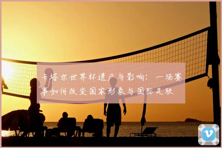 卡塔尔世界杯遗产与影响:一场赛事如何改变国家形象与国际足联