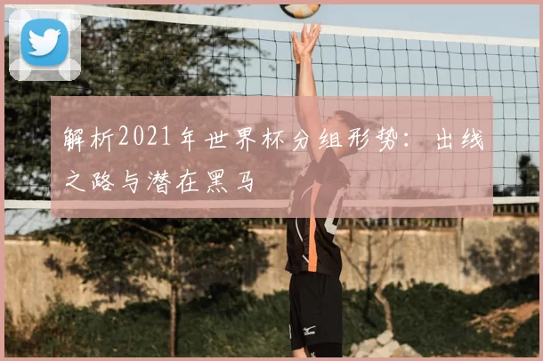 解析2021年世界杯分组形势：出线之路与潜在黑马