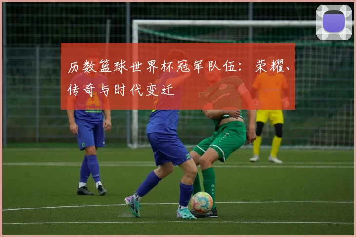 历数篮球世界杯冠军队伍:荣耀、传奇与时代变迁