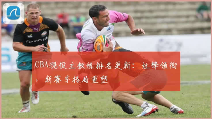 CBA现役主教练排名更新：杜锋领衔，新赛季格局重塑