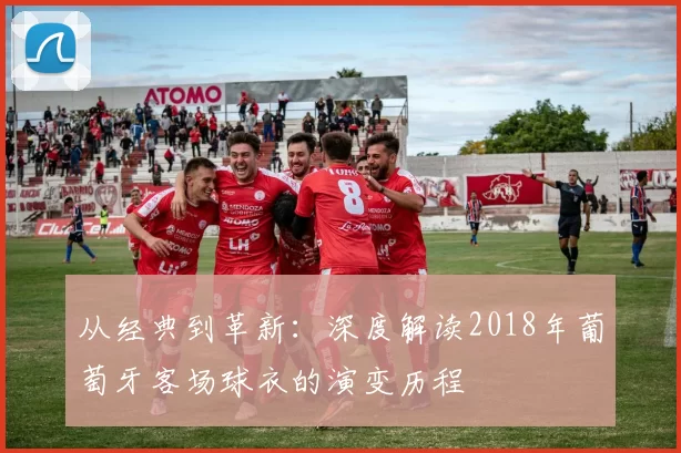 从经典到革新：深度解读2018年葡萄牙客场球衣的演变历程