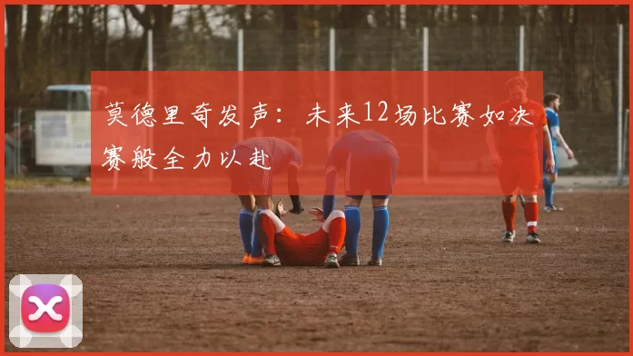莫德里奇发声：未来12场比赛如决赛般全力以赴