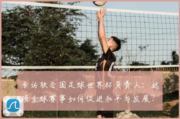 专访联合国足球世界杯负责人：这项全球赛事如何促进和平与发展？