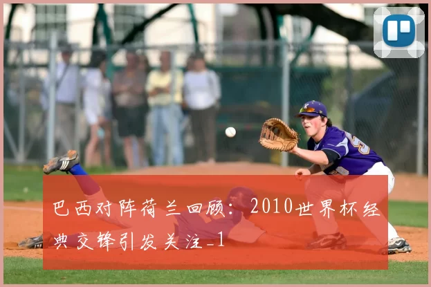 巴西对阵荷兰回顾:2010世界杯经典交锋引发关注_1