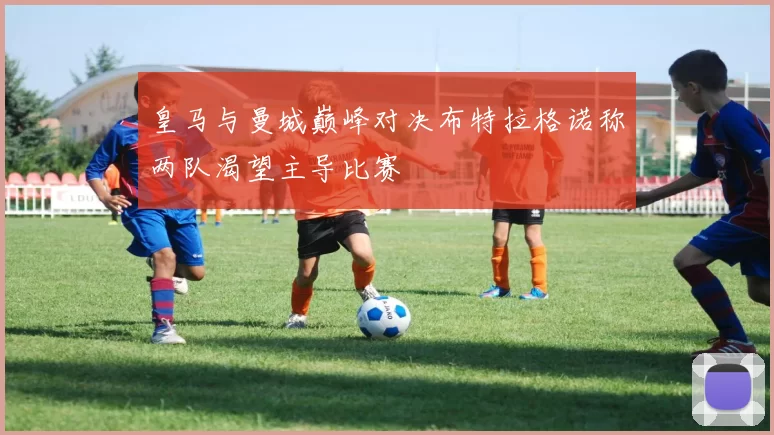 皇马与曼城巅峰对决布特拉格诺称两队渴望主导比赛
