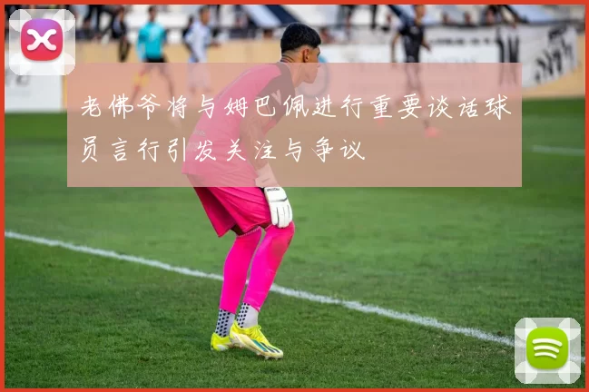 老佛爷将与姆巴佩进行重要谈话球员言行引发关注与争议