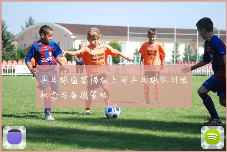 乒乓球盛宴揭秘上海乒乓球队训练状态与备战策略