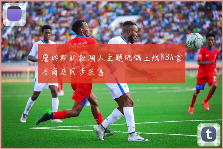 詹姆斯新款湖人主题玩偶上线NBA官方商店同步发售