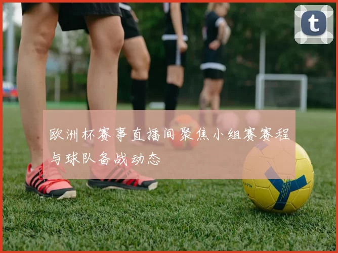 欧洲杯赛事直播间聚焦小组赛赛程与球队备战动态