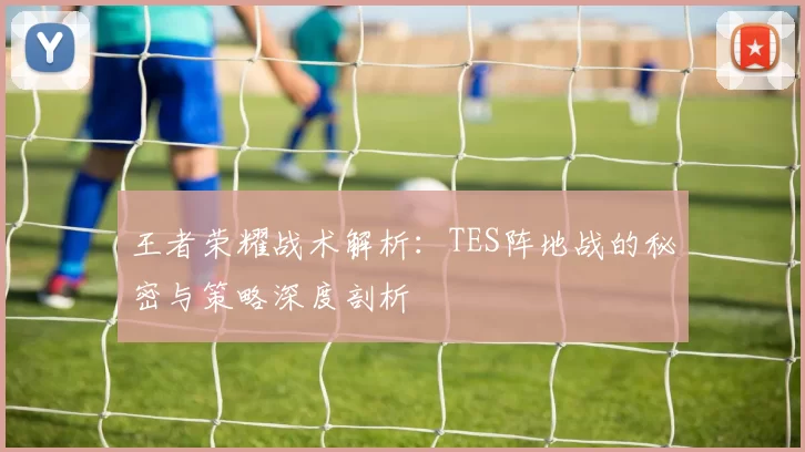 王者荣耀战术解析:TES阵地战的秘密与策略深度剖析