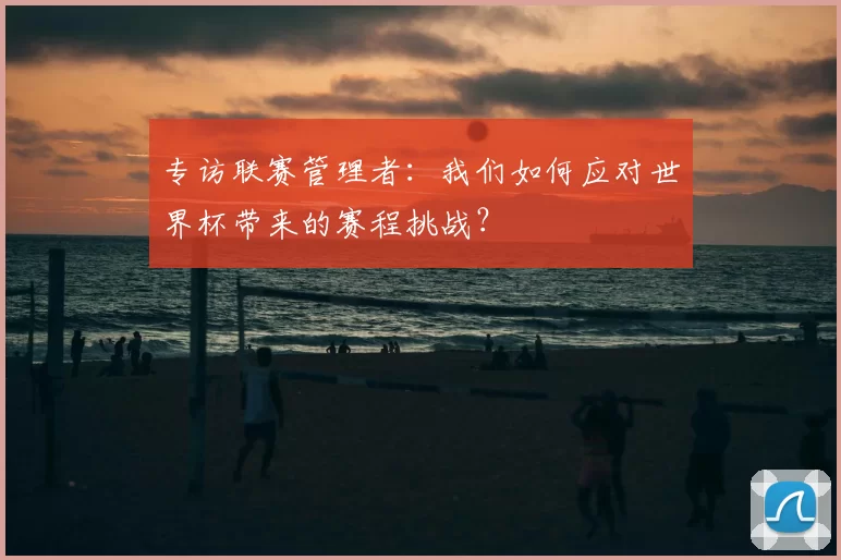 专访联赛管理者：我们如何应对世界杯带来的赛程挑战？